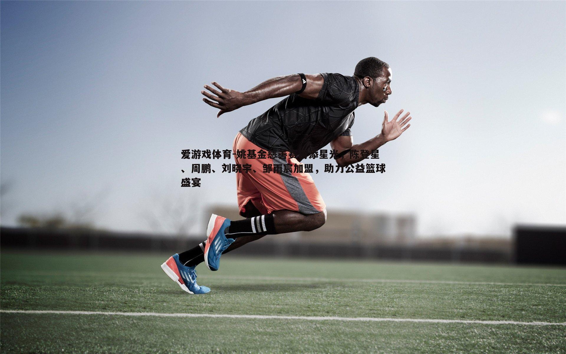 姚基金慈善赛再添星光,陈登星、周鹏、刘晓宇、邹雨宸加盟,助力公益篮球盛宴
